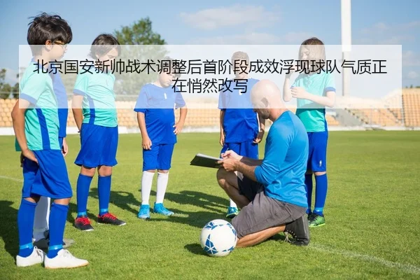 北京国安新帅战术调整后首阶段成效浮现球队气质正在悄然改写