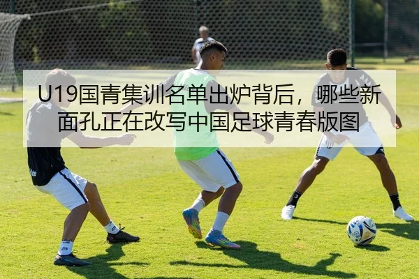 U19国青集训名单出炉背后，哪些新面孔正在改写中国足球青春版图